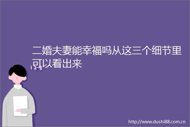 二婚夫妻能幸福吗从这三个细节里可以看出来