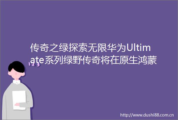 传奇之绿探索无限华为Ultimate系列绿野传奇将在原生鸿蒙之夜与大家见面