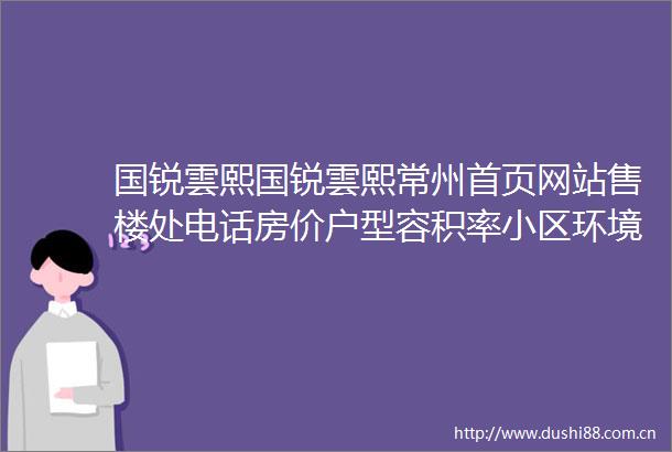 国锐雲熙国锐雲熙常州首页网站售楼处电话房价户型容积率小区环境