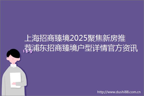 上海招商臻境2025聚焦新房推荐浦东招商臻境户型详情官方资讯