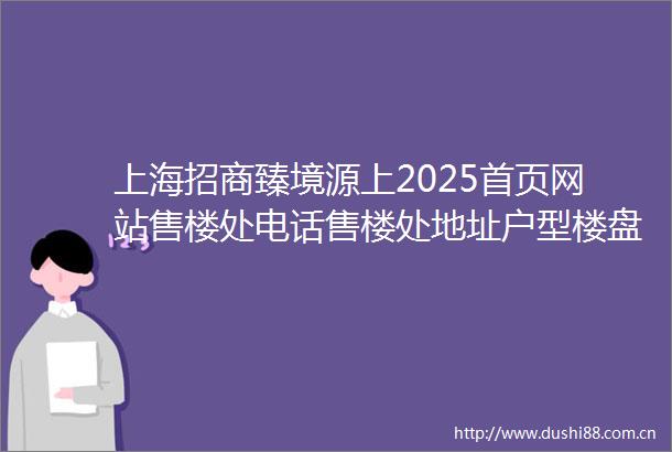 上海招商臻境源上2025首页网站售楼处电话售楼处地址户型楼盘详情最新价格周边配套容积率小区详情