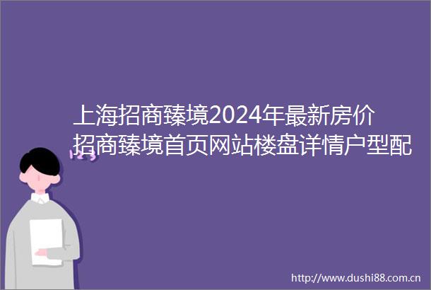 上海招商臻境2024年最新房价招商臻境首页网站楼盘详情户型配套