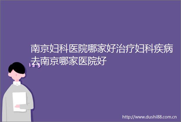 南京妇科医院哪家好治疗妇科疾病去南京哪家医院好