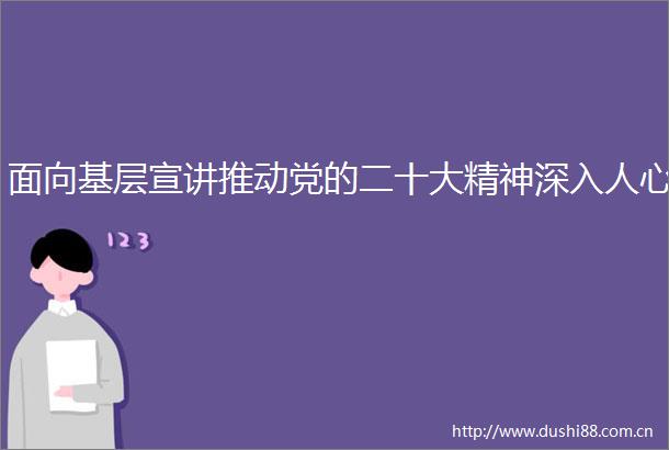 面向基层宣讲推动党的二十大精神深入人心