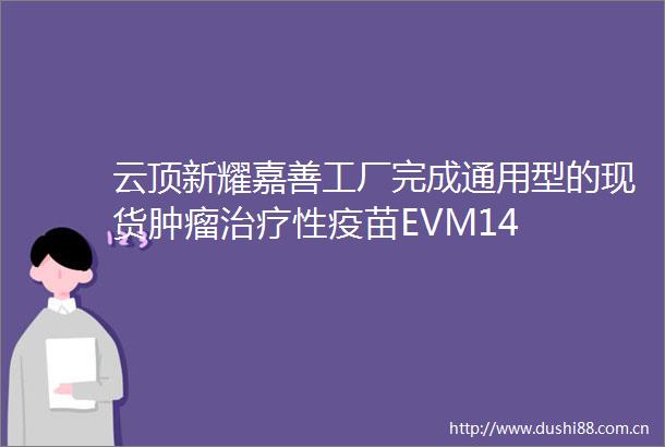 云顶新耀嘉善工厂完成通用型的现货肿瘤治疗性疫苗EVM14