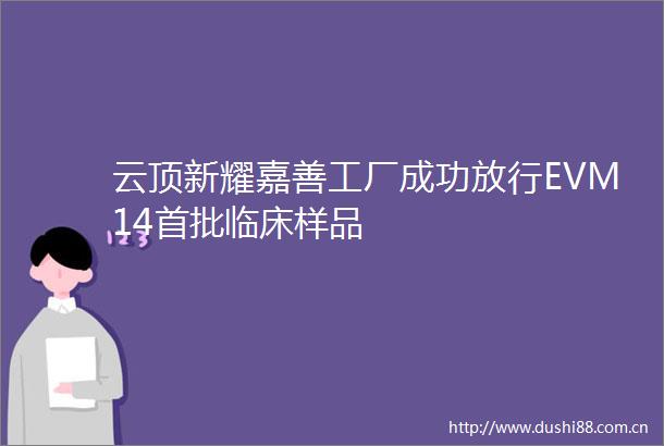 云顶新耀嘉善工厂成功放行EVM14首批临床样品