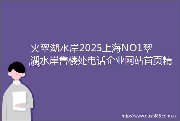 火翠湖水岸2025上海NO1翠湖水岸售楼处电话企业网站首页精选翠湖水岸房价户型图楼盘评测