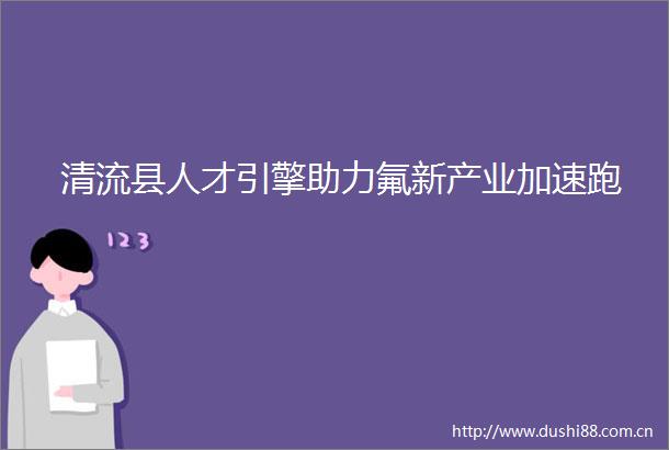 清流县人才引擎助力氟新产业加速跑