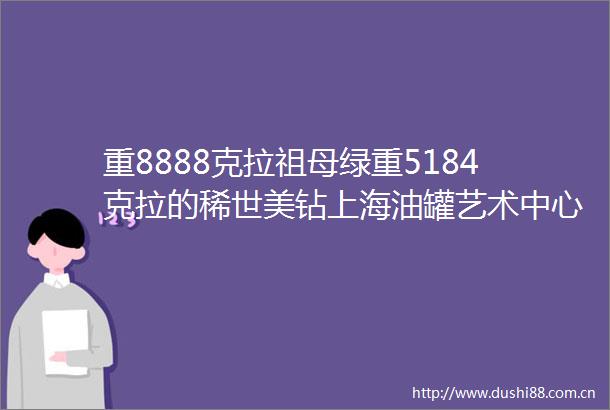 重8888克拉祖母绿重5184克拉的稀世美钻上海油罐艺术中心迎来艺术大展
