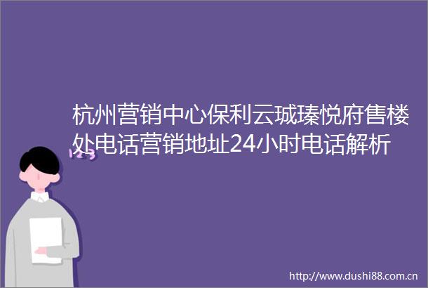 杭州营销中心保利云珹瑧悦府售楼处电话营销地址24小时电话解析
