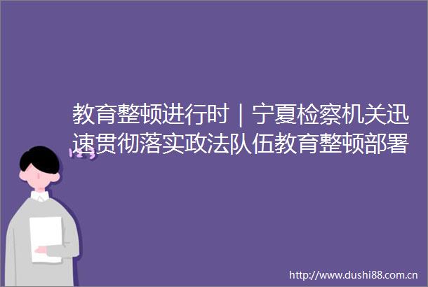 教育整顿进行时｜宁夏检察机关迅速贯彻落实政法队伍教育整顿部署要求（二）