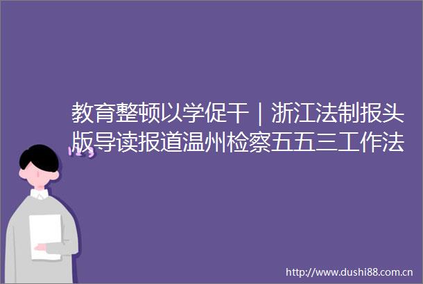 教育整顿以学促干｜浙江法制报头版导读报道温州检察五五三工作法推动教育整顿学习教育走深走实