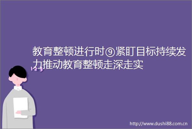 教育整顿进行时⑨紧盯目标持续发力推动教育整顿走深走实