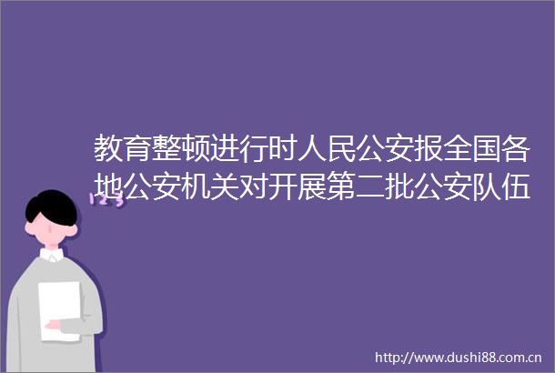 教育整顿进行时报全国各地机关对开展第二批队伍教育整顿作出部署