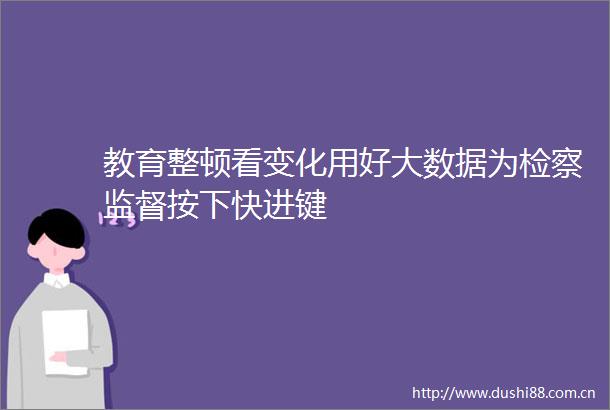 教育整顿看变化用好大数据为检察监督按下快进键