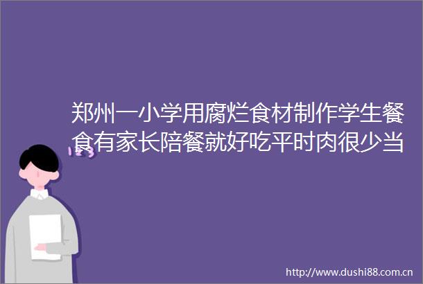 郑州一小学用腐烂食材制作学生餐食有家长陪餐就好吃平时肉很少当地教育局回应了