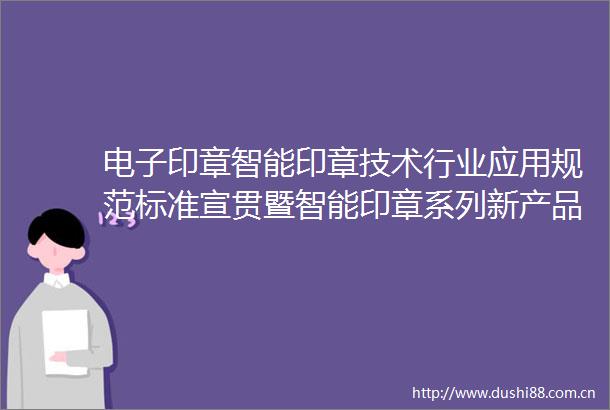 电子印章智能印章技术行业应用规范标准宣贯暨智能印章系列新产品发布会在京召开