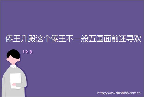 傣王升殿这个傣王不一般五国面前还寻欢