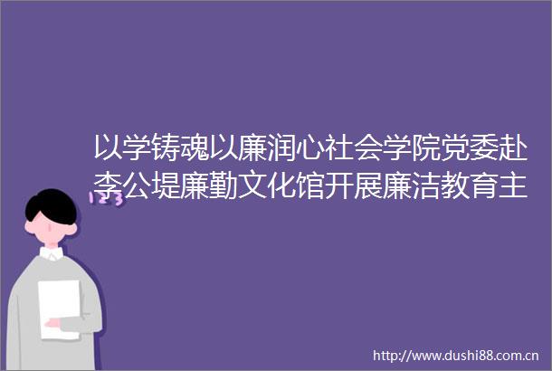 以学铸魂以廉润心社会学院党委赴李公堤廉勤文化馆开展廉洁教育主题党日活动