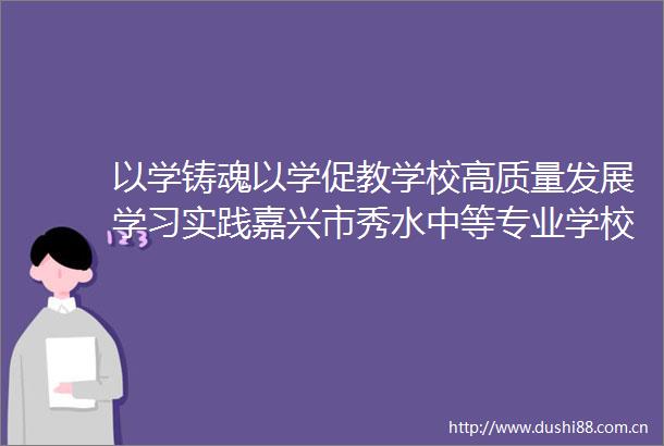 以学铸魂以学促教学校高质量发展学习实践嘉兴市秀水中等专业学校一行赴富阳学院交流学习