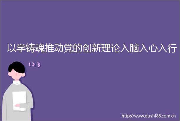 以学铸魂推动党的创新理论入脑入心入行
