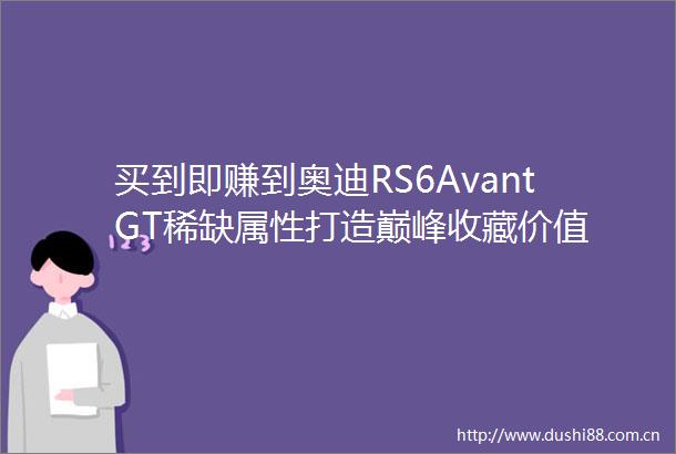 买到即赚到奥迪RS6AvantGT稀缺属性打造巅峰收藏价值
