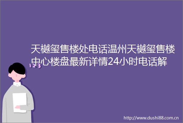 天樾玺售楼处电话温州天樾玺售楼中心楼盘最新详情24小时电话解析