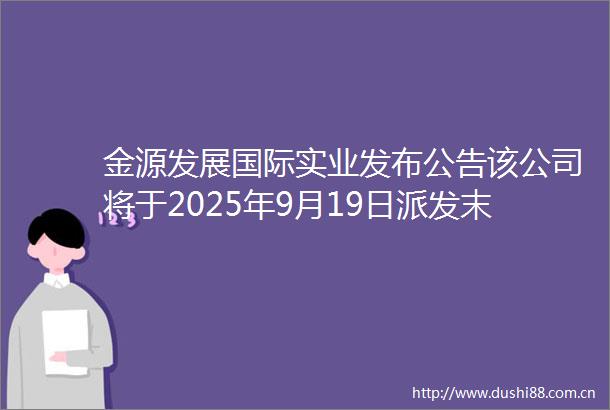 金源发展国际实业发布公告该公司将于2025年9月19日派发末期股息每股0012港元
