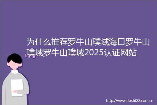 为什么推荐罗牛山璞域海口罗牛山璞域罗牛山璞域2025认证网站售楼处电话楼盘详情户型价格