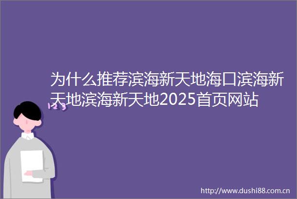 为什么推荐滨海新天地海口滨海新天地滨海新天地2025首页网站售楼处欢迎您楼盘详情户型房价