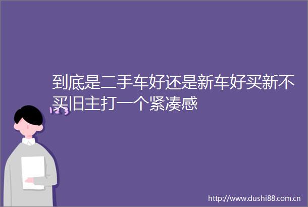到底是二手车好还是新车好买新不买旧主打一个紧凑感