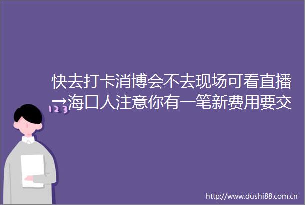 快去打卡消博会不去现场可看直播→海口人注意你有一笔新费用要交