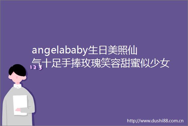 angelababy生日美照仙气十足手捧玫瑰笑容甜蜜似少女