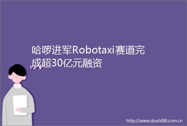 哈啰进军Robotaxi赛道完成超30亿元融资
