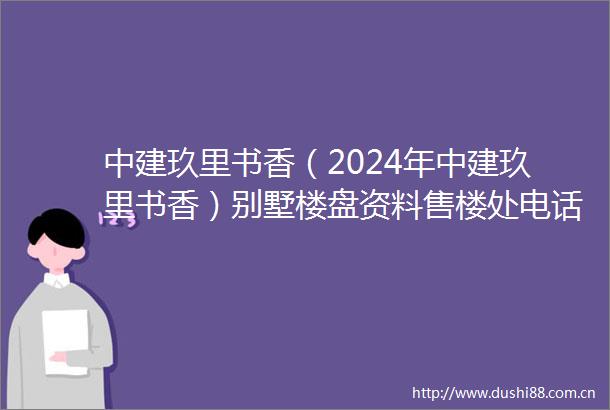 中建玖里书香（2024年中建玖里书香）别墅楼盘资料售楼处电话
