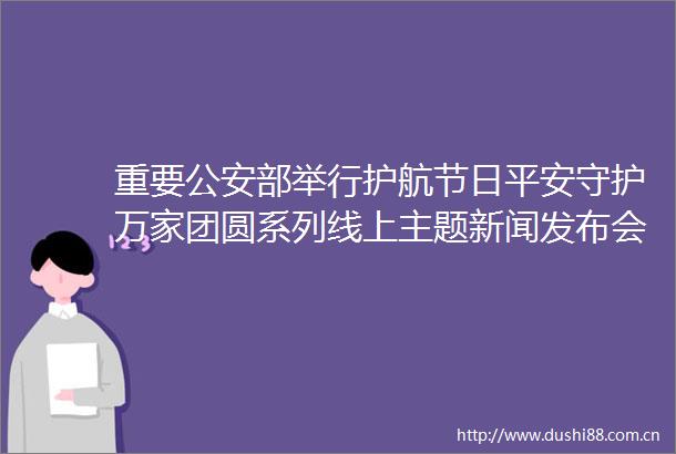 重要部举行护航节日平安守护万家团圆系列线上主题新闻发布会