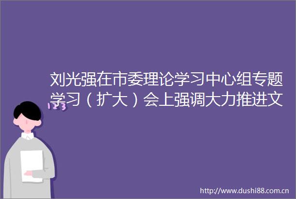 刘光强在市委理论学习中心组专题学习（扩大）会上强调大力推进文化和旅游深度融合发展为德阳高质量发展提供支撑和动力
