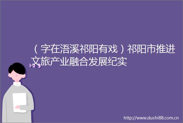 （字在浯溪祁阳有戏）祁阳市推进文旅产业融合发展纪实