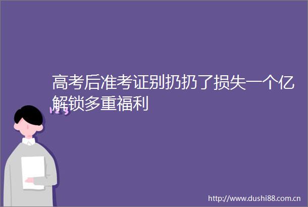 高考后准考证别扔扔了损失一个亿解锁多重福利
