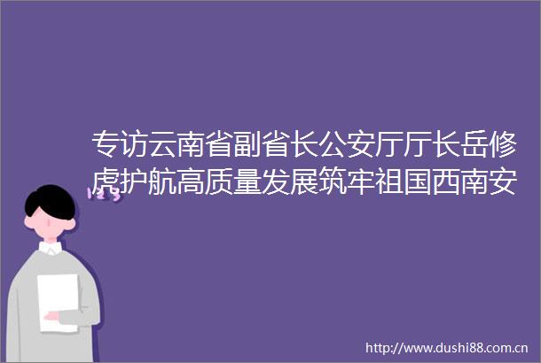 专访云南省副省长厅厅长岳修虎护航高质量发展筑牢祖国西南安全屏障