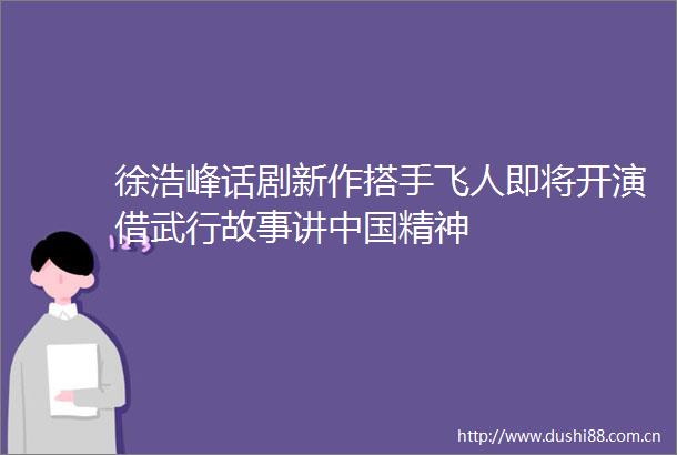 徐浩峰话剧新作搭手飞人即将开演借武行故事讲精神