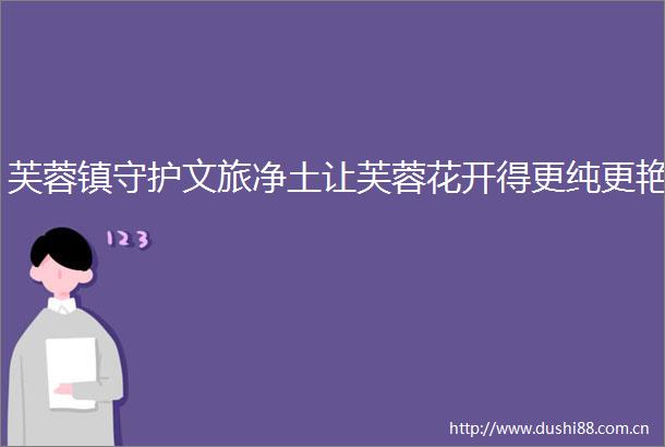芙蓉镇守护文旅净土让芙蓉花开得更纯更艳