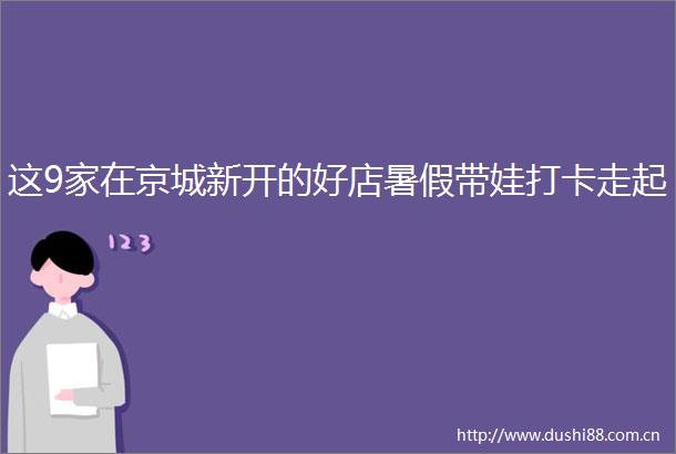这9家在京城新开的好店暑假带娃打卡走起