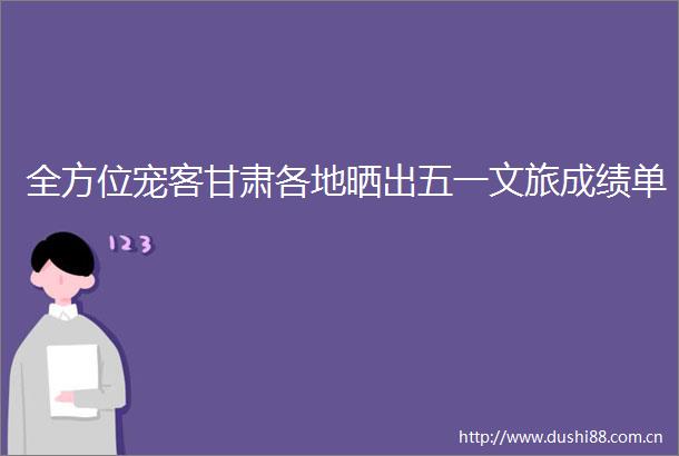 全方位宠客甘肃各地晒出五一文旅成绩单
