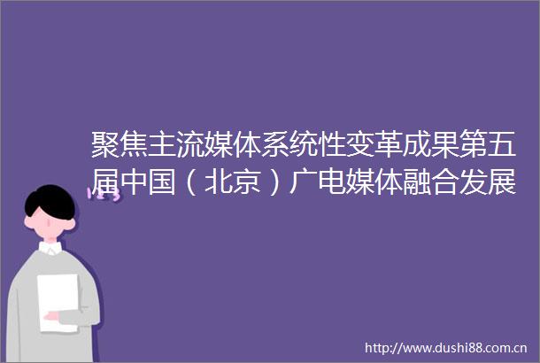 聚焦主流媒体系统性变革成果第五届（北京）广电媒体融合发展大会将启幕
