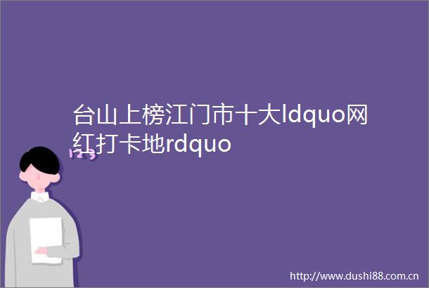 台山上榜江门市十大ldquo网红打卡地rdquo