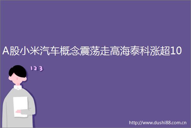 A股小米汽车概念震荡走高海泰科涨超10