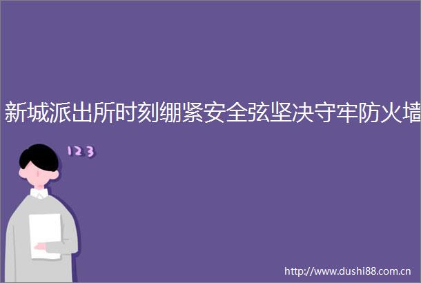 新城时刻绷紧安全弦坚决守牢防火墙
