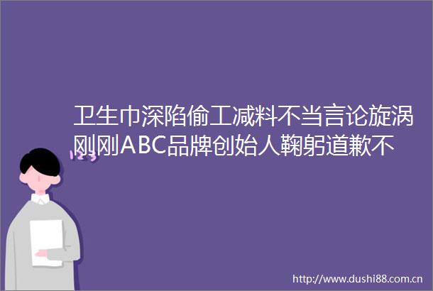 卫生巾深陷偷工减料不当言论旋涡刚刚ABC品牌创始人鞠躬道歉不做任何辩解