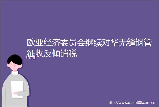 欧亚经济委员会继续对华无缝钢管征收反倾销税